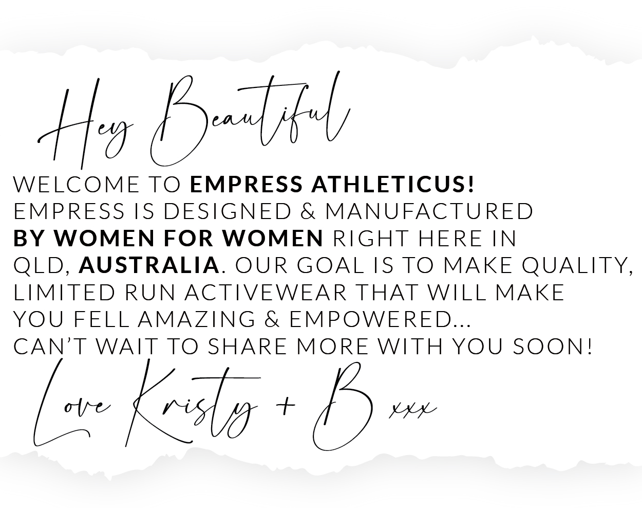 Ha DR WELCOME TO EMPRESS ATHLETICUS! EMPRESS IS DESIGNED MANUFACTURED BY WOMEN FOR WOMEN RIGHT HERE IN QLD, AUSTRALIA. OUR GOAL IS TO MAKE QUALITY, LIMITED RUN ACTIVEWEAR THAT WILL MAKE YOU FELL AMAZING EMPOWERED... CAN'T WAIT TO SHARE MORE WITH YOU SOON! ey 5 